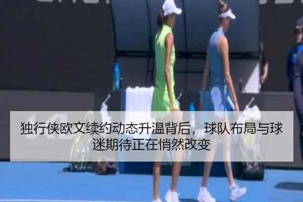 独行侠欧文续约动态升温背后，球队布局与球迷期待正在悄然改变